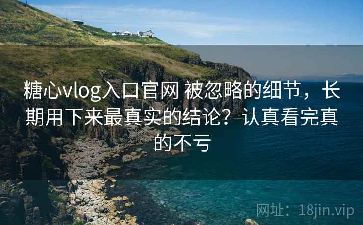 糖心vlog入口官网 被忽略的细节，长期用下来最真实的结论？认真看完真的不亏