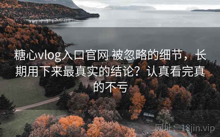 糖心vlog入口官网 被忽略的细节，长期用下来最真实的结论？认真看完真的不亏
