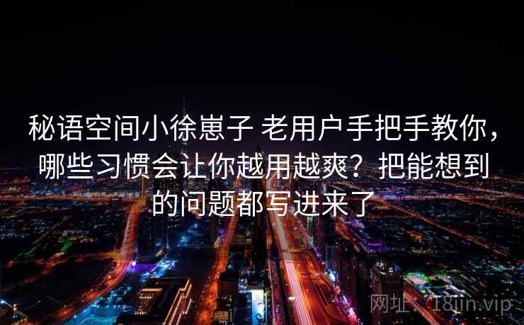 秘语空间小徐崽子 老用户手把手教你，哪些习惯会让你越用越爽？把能想到的问题都写进来了