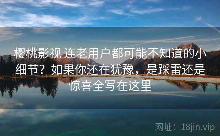 樱桃影视 连老用户都可能不知道的小细节？如果你还在犹豫，是踩雷还是惊喜全写在这里