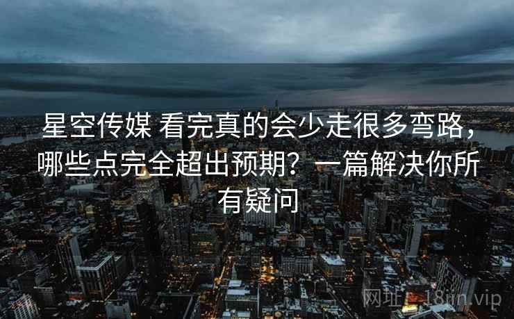 星空传媒 看完真的会少走很多弯路，哪些点完全超出预期？一篇解决你所有疑问