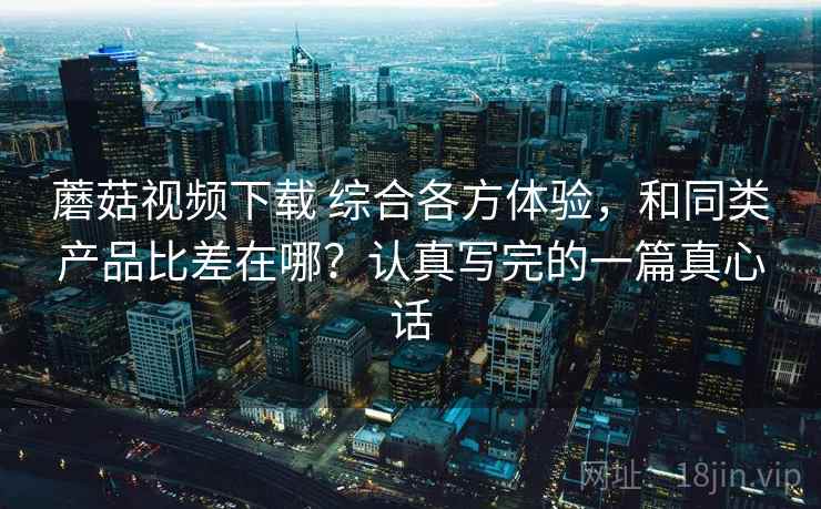 蘑菇视频下载 综合各方体验，和同类产品比差在哪？认真写完的一篇真心话