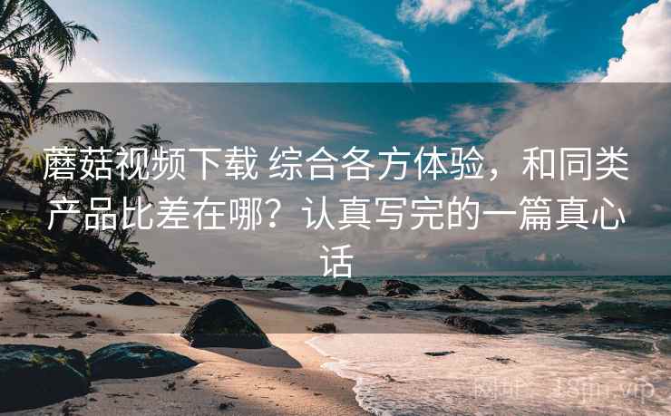 蘑菇视频下载 综合各方体验，和同类产品比差在哪？认真写完的一篇真心话