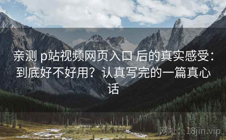 亲测 p站视频网页入口 后的真实感受：到底好不好用？认真写完的一篇真心话