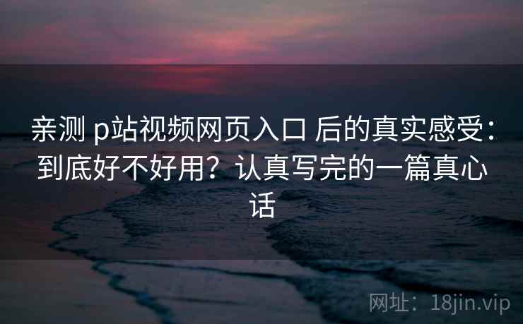 亲测 p站视频网页入口 后的真实感受:到底好不好用?认真写完的一篇真心话 亲测 p站视频网页入口 后的真实感受:到底好不好用?认真写完的一篇真心话