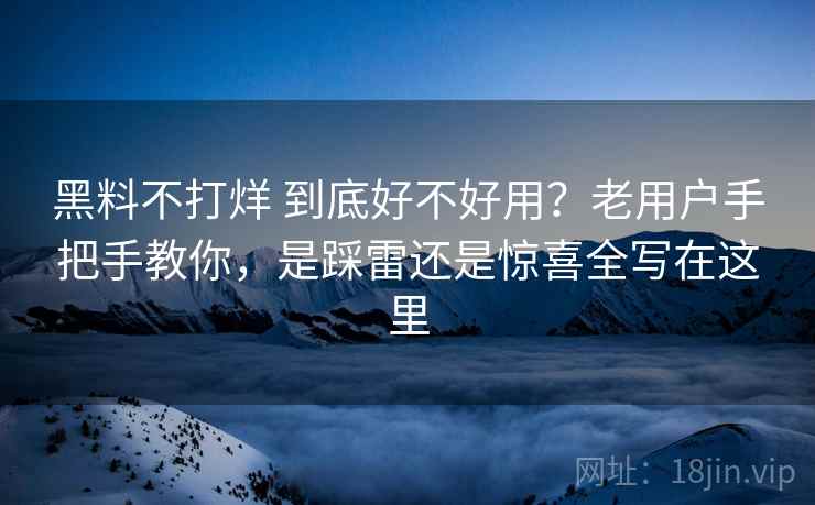 黑料不打烊 到底好不好用？老用户手把手教你，是踩雷还是惊喜全写在这里