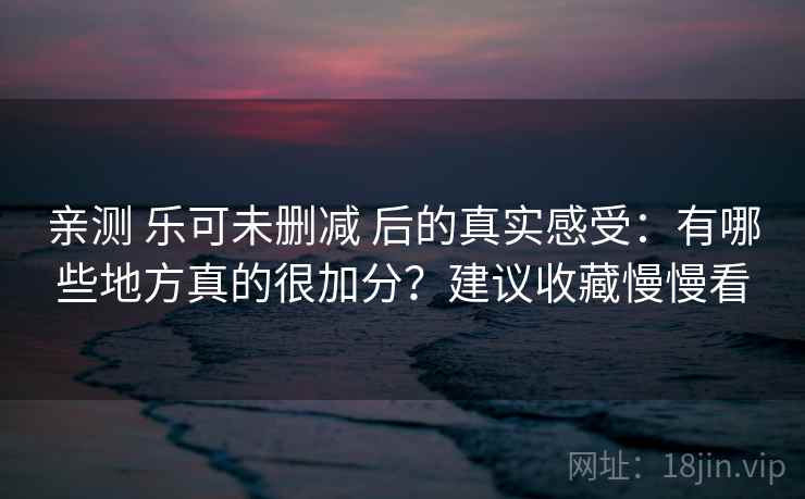亲测 乐可未删减 后的真实感受：有哪些地方真的很加分？建议收藏慢慢看