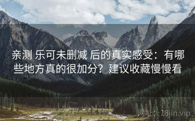 亲测 乐可未删减 后的真实感受:有哪些地方真的很加分?建议收藏慢慢看 亲测 乐可未删减 后的真实感受:有哪些地方真的很加分?建议收藏慢慢看
