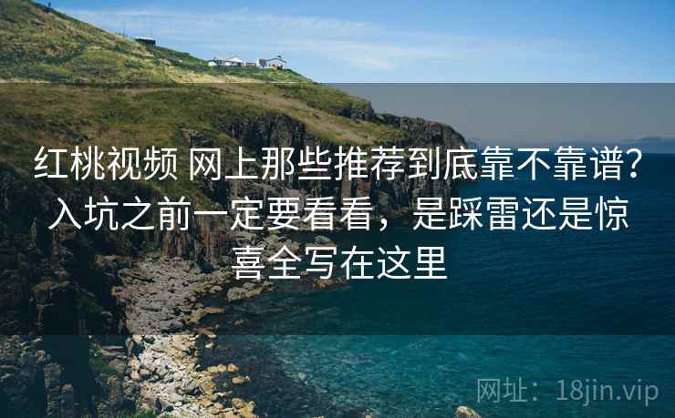 红桃视频 网上那些推荐到底靠不靠谱？入坑之前一定要看看，是踩雷还是惊喜全写在这里