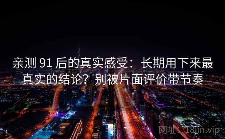 亲测 91 后的真实感受：长期用下来最真实的结论？别被片面评价带节奏