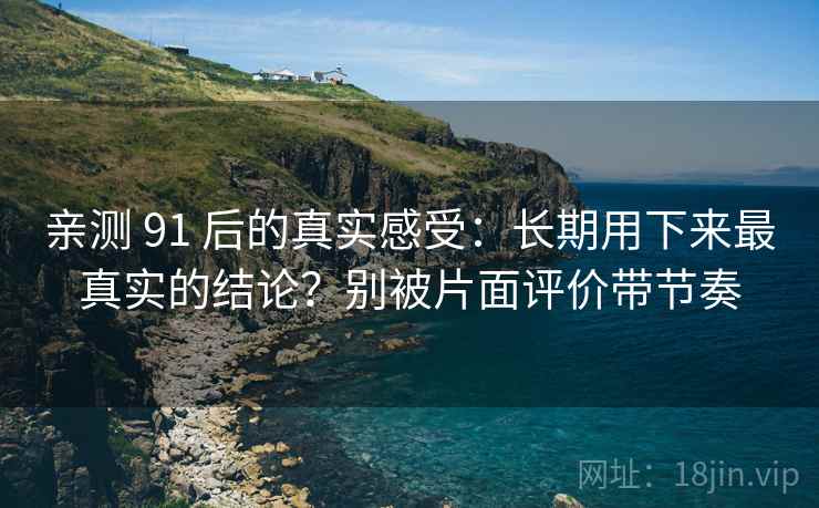 亲测 91 后的真实感受：长期用下来最真实的结论？别被片面评价带节奏