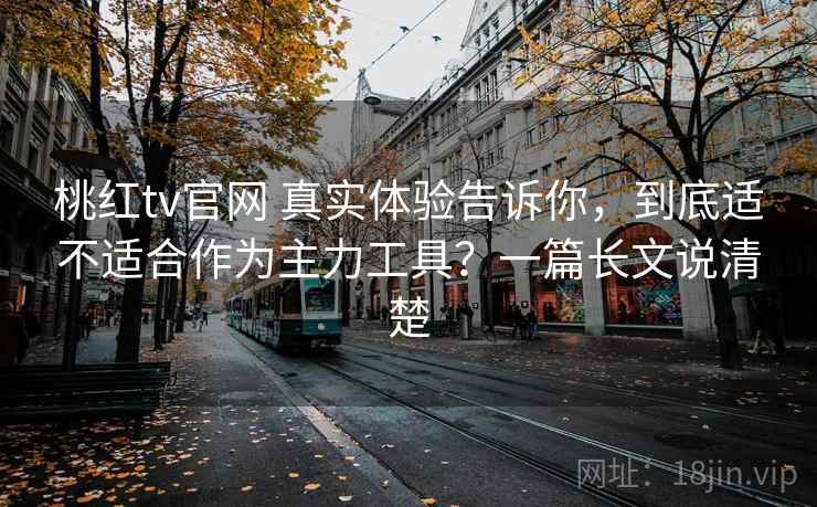 桃红tv官网 真实体验告诉你，到底适不适合作为主力工具？一篇长文说清楚