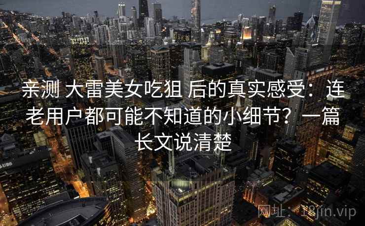 亲测 大雷美女吃狙 后的真实感受:连老用户都可能不知道的小细节?一篇长文说清楚 亲测 大雷美女吃狙 后的真实感受:连老用户都可能不知道的小细节?一篇长文说清楚