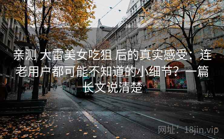 亲测 大雷美女吃狙 后的真实感受：连老用户都可能不知道的小细节？一篇长文说清楚