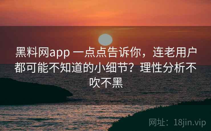 黑料网app 一点点告诉你，连老用户都可能不知道的小细节？理性分析不吹不黑