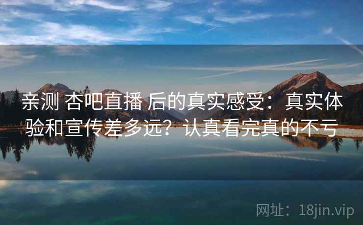 亲测 杏吧直播 后的真实感受:真实体验和宣传差多远?认真看完真的不亏 亲测 杏吧直播 后的真实感受:真实体验和宣传差多远?认真看完真的不亏