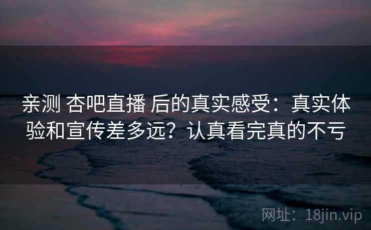 亲测 杏吧直播 后的真实感受：真实体验和宣传差多远？认真看完真的不亏