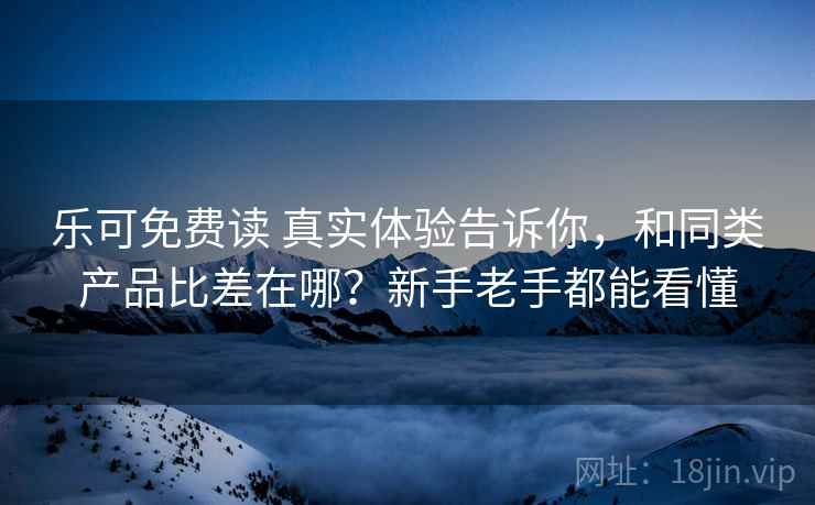 乐可免费读 真实体验告诉你，和同类产品比差在哪？新手老手都能看懂