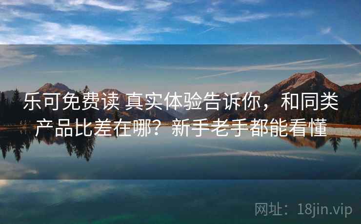 乐可免费读 真实体验告诉你,和同类产品比差在哪?新手老手都能看懂 乐可免费读 真实体验告诉你,和同类产品比差在哪?新手老手都能看懂