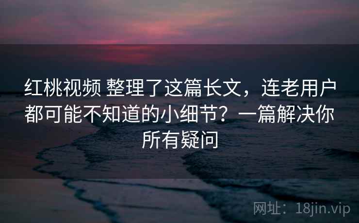 红桃视频 整理了这篇长文，连老用户都可能不知道的小细节？一篇解决你所有疑问