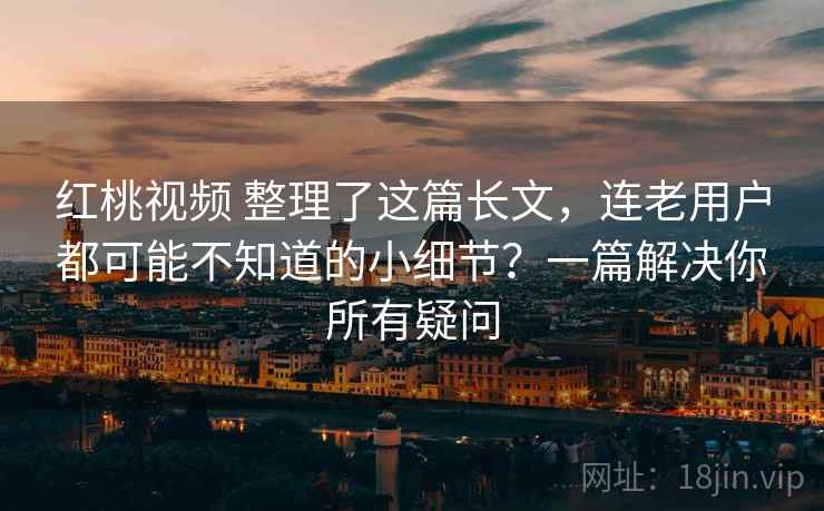 红桃视频 整理了这篇长文，连老用户都可能不知道的小细节？一篇解决你所有疑问