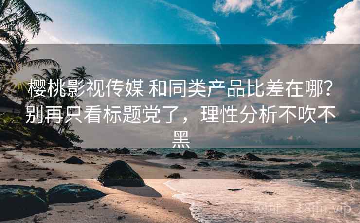 樱桃影视传媒 和同类产品比差在哪？别再只看标题党了，理性分析不吹不黑