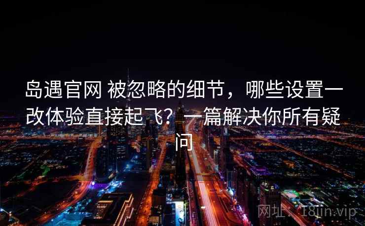 岛遇官网 被忽略的细节,哪些设置一改体验直接起飞?一篇解决你所有疑问 岛遇官网 被忽略的细节,哪些设置一改体验直接起飞?一篇解决你所有疑问