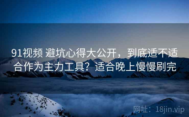 91视频 避坑心得大公开，到底适不适合作为主力工具？适合晚上慢慢刷完