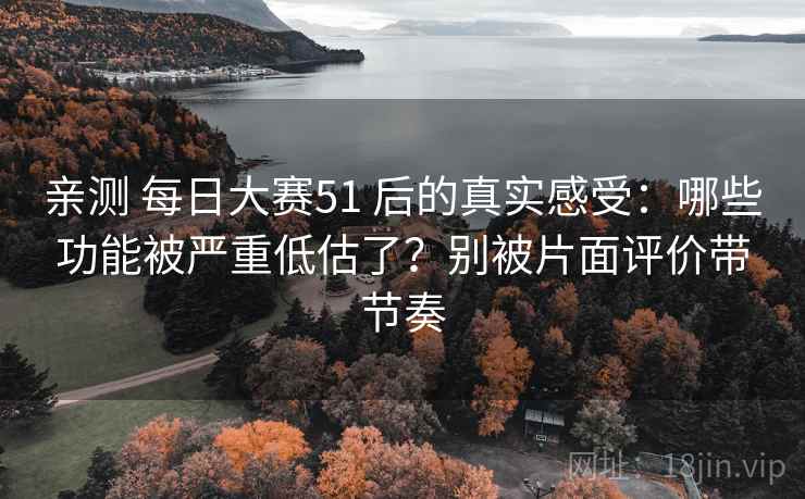 亲测 每日大赛51 后的真实感受：哪些功能被严重低估了？别被片面评价带节奏