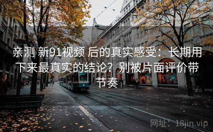 亲测 新91视频 后的真实感受:长期用下来最真实的结论?别被片面评价带节奏 亲测 新91视频 后的真实感受:长期用下来最真实的结论?别被片面评价带节奏