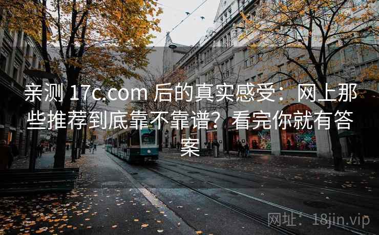 亲测 17c.com 后的真实感受：网上那些推荐到底靠不靠谱？看完你就有答案