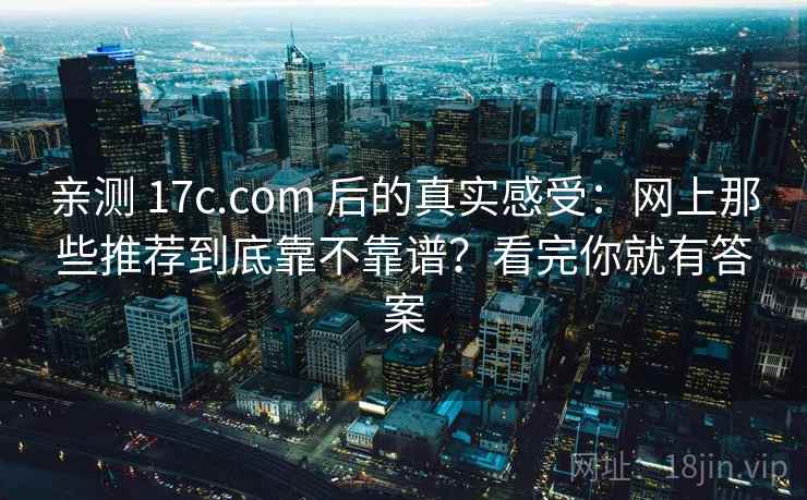 亲测 17c.com 后的真实感受:网上那些推荐到底靠不靠谱?看完你就有答案 亲测 17c.com 后的真实感受:网上那些推荐到底靠不靠谱?看完你就有答案