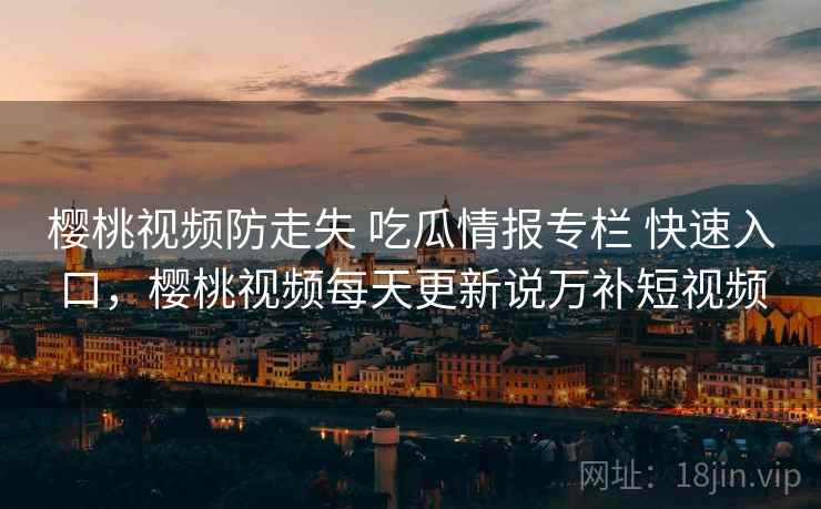 樱桃视频防走失 吃瓜情报专栏 快速入口，樱桃视频每天更新说万补短视频