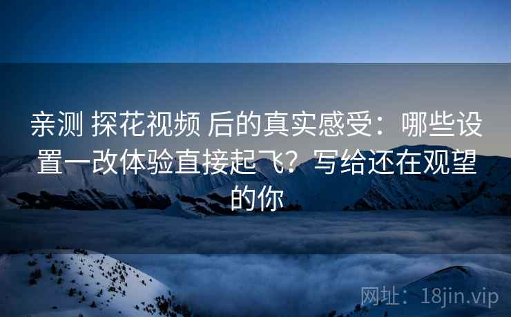 亲测 探花视频 后的真实感受:哪些设置一改体验直接起飞?写给还在观望的你 亲测 探花视频 后的真实感受:哪些设置一改体验直接起飞?写给还在观望的你