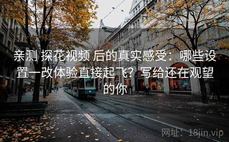 亲测 探花视频 后的真实感受：哪些设置一改体验直接起飞？写给还在观望的你