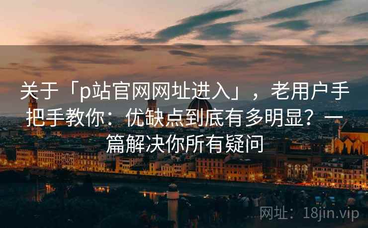 关于「p站官网网址进入」，老用户手把手教你：优缺点到底有多明显？一篇解决你所有疑问