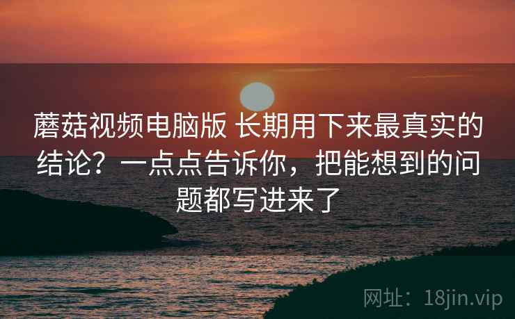 蘑菇视频电脑版 长期用下来最真实的结论？一点点告诉你，把能想到的问题都写进来了