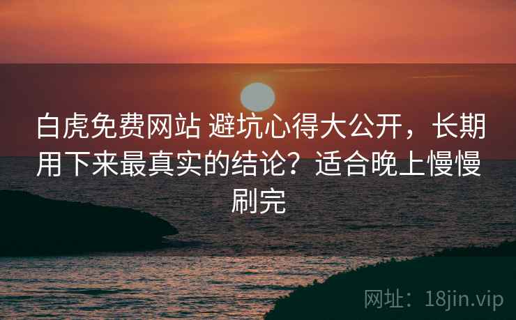 白虎免费网站 避坑心得大公开，长期用下来最真实的结论？适合晚上慢慢刷完