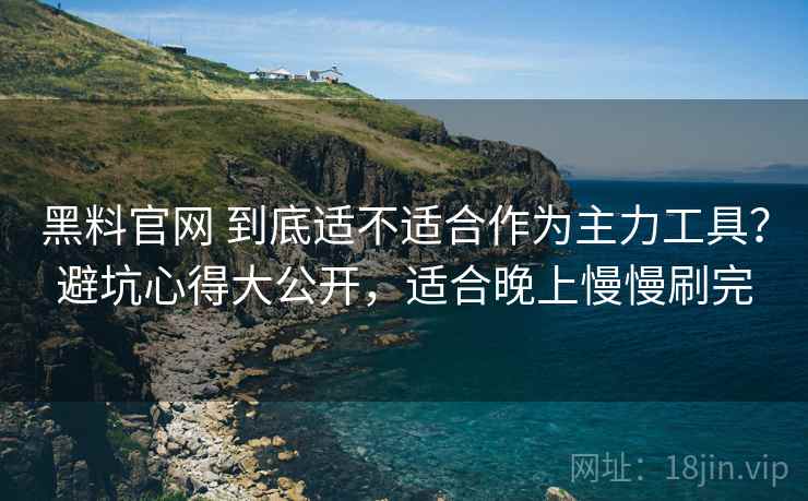 黑料官网 到底适不适合作为主力工具？避坑心得大公开，适合晚上慢慢刷完