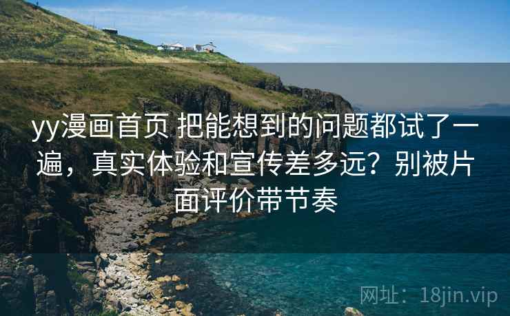 yy漫画首页 把能想到的问题都试了一遍，真实体验和宣传差多远？别被片面评价带节奏