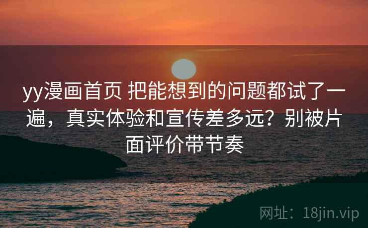yy漫画首页 把能想到的问题都试了一遍,真实体验和宣传差多远?别被片面评价带节奏 yy漫画首页 把能想到的问题都试了一遍,真实体验和宣传差多远?别被片面评价带节奏