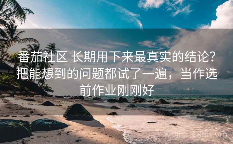 番茄社区 长期用下来最真实的结论？把能想到的问题都试了一遍，当作选前作业刚刚好