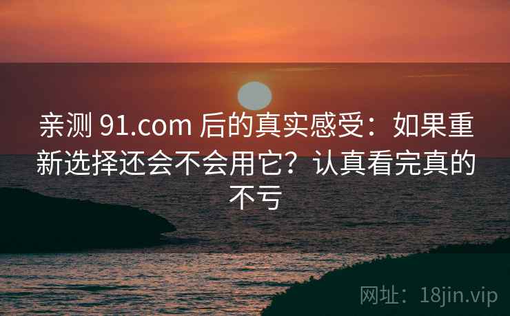 亲测 91.com 后的真实感受:如果重新选择还会不会用它?认真看完真的不亏 亲测 91.com 后的真实感受:如果重新选择还会不会用它?认真看完真的不亏