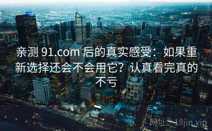 亲测 91.com 后的真实感受：如果重新选择还会不会用它？认真看完真的不亏