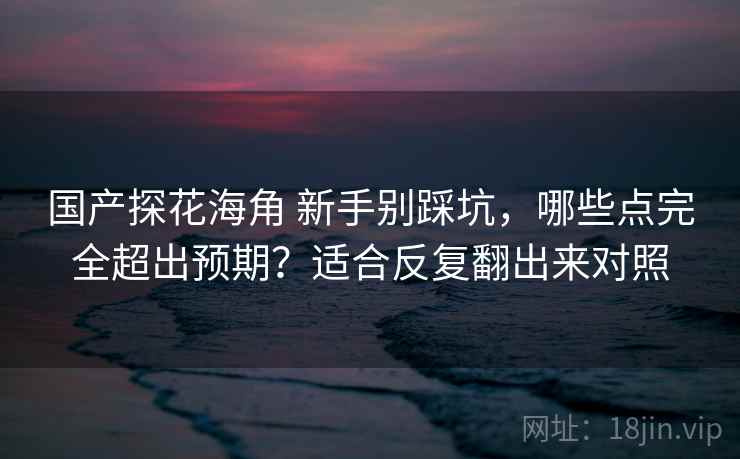 国产探花海角 新手别踩坑,哪些点完全超出预期?适合反复翻出来对照 国产探花海角 新手别踩坑,哪些点完全超出预期?适合反复翻出来对照