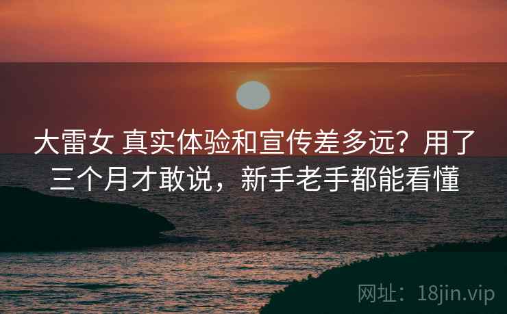 大雷女 真实体验和宣传差多远？用了三个月才敢说，新手老手都能看懂
