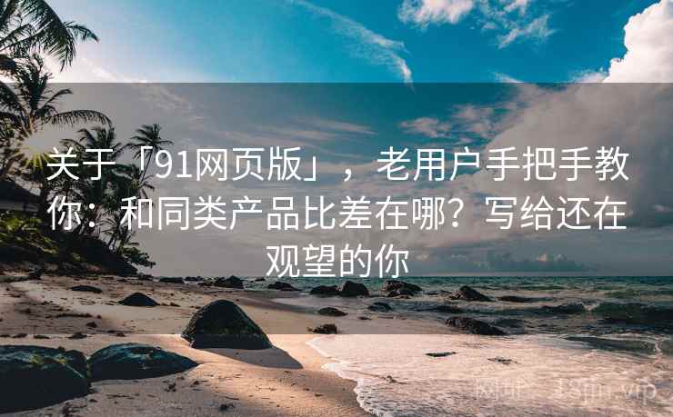 关于「91网页版」，老用户手把手教你：和同类产品比差在哪？写给还在观望的你