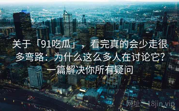 关于「91吃瓜」，看完真的会少走很多弯路：为什么这么多人在讨论它？一篇解决你所有疑问