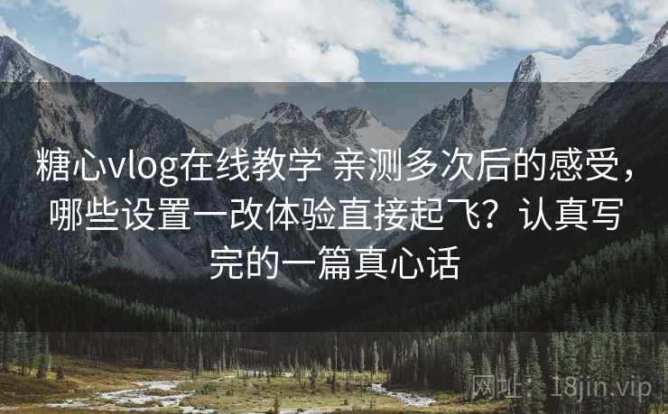 糖心vlog在线教学 亲测多次后的感受，哪些设置一改体验直接起飞？认真写完的一篇真心话