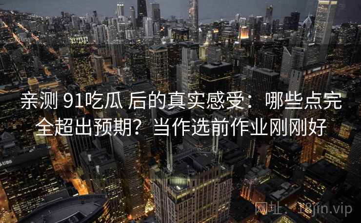 亲测 91吃瓜 后的真实感受：哪些点完全超出预期？当作选前作业刚刚好